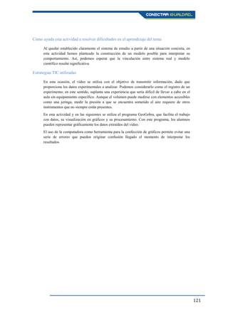 121
Cómo ayuda esta actividad a resolver dificultades en el aprendizaje del tema
Al quedar establecido claramente el sistema de estudio a partir de una situación concreta, en
esta actividad hemos planteado la construcción de un modelo posible para interpretar su
comportamiento. Así, podemos esperar que la vinculación entre sistema real y modelo
científico resulte significativa.
Estrategias TIC utilizadas
En esta ocasión, el vídeo se utiliza con el objetivo de transmitir información, dado que
proporciona los datos experimentales a analizar. Podemos considerarlo como el registro de un
experimento; en este sentido, suplanta una experiencia que sería difícil de llevar a cabo en el
aula sin equipamiento específico. Aunque el volumen puede medirse con elementos accesibles
como una jeringa, medir la presión a que se encuentra sometido el aire requiere de otros
instrumentos que no siempre están presentes.
En esta actividad y en las siguientes se utiliza el programa GeoGebra, que facilita el trabajo
con datos, su visualización en gráficos y su procesamiento. Con este programa, los alumnos
pueden representar gráficamente los datos extraídos del vídeo.
El uso de la computadora como herramienta para la confección de gráficos permite evitar una
serie de errores que pueden originar confusión llegado el momento de interpretar los
resultados.
 