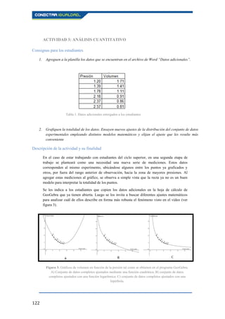 122
ACTIVIDAD 3: ANÁLISIS CUANTITATIVO
Consignas para los estudiantes
1. Agreguen a la planilla los datos que se encuentran en el archivo de Word “Datos adicionales”.
2. Grafiquen la totalidad de los datos. Ensayen nuevos ajustes de la distribución del conjunto de datos
experimentales empleando distintos modelos matemáticos y elijan el ajuste que les resulte más
conveniente
Descripción de la actividad y su finalidad
En el caso de estar trabajando con estudiantes del ciclo superior, en una segunda etapa de
trabajo se planteará como una necesidad una nueva serie de mediciones. Estos datos
corresponden al mismo experimento, ubicándose algunos entre los puntos ya graficados y
otros, por fuera del rango anterior de observación, hacia la zona de mayores presiones. Al
agregar estas mediciones al gráfico, se observa a simple vista que la recta ya no es un buen
modelo para interpretar la totalidad de los puntos.
Se les indica a los estudiantes que copien los datos adicionales en la hoja de cálculo de
GeoGebra que ya tienen abierta. Luego se los invita a buscar diferentes ajustes matemáticos
para analizar cuál de ellos describe en forma más robusta el fenómeno visto en el vídeo (ver
figura 3).
Tabla 1. Datos adicionales entregados a los estudiantes
Figura 3: Gráficos de volumen en función de la presión tal como se obtienen en el programa GeoGebra.
A) Conjunto de datos completos ajustados mediante una función cuadrática; B) conjunto de datos
completos ajustados con una función logarítmica; C) conjunto de datos completos ajustados con una
hipérbola.
 