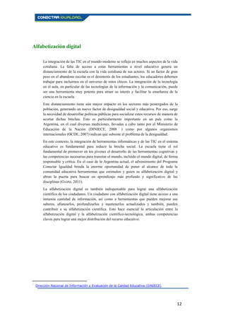12
Alfabetización digital
La integración de las TIC en el mundo moderno se refleja en muchos aspectos de la vida
cotidiana. La falta de acceso a estas herramientas a nivel educativo genera un
distanciamiento de la escuela con la vida cotidiana de sus actores. Si un factor de gran
peso en el abandono escolar es el desinterés de los estudiantes, los educadores debemos
trabajar para incluirnos en el universo de estos chicos. La integración de la tecnología
en el aula, en particular de las tecnologías de la información y la comunicación, puede
ser una herramienta muy potente para atraer su interés y facilitar la enseñanza de la
ciencia en la escuela.
Este distanciamiento tiene aún mayor impacto en los sectores más postergados de la
población, generando un nuevo factor de desigualdad social y educativa. Por eso, surge
la necesidad de desarrollar políticas públicas para socializar estos recursos de manera de
acortar dichas brechas. Esto es particularmente importante en un país como la
Argentina, en el cual diversas mediciones, llevadas a cabo tanto por el Ministerio de
Educación de la Nación (DINIECE, 2008 1
) como por algunos organismos
internacionales (OCDE, 2007) indican que subsiste el problema de la desigualdad.
En este contexto, la integración de herramientas informáticas y de las TIC en el sistema
educativo es fundamental para reducir la brecha social. La escuela tiene el rol
fundamental de promover en los jóvenes el desarrollo de las herramientas cognitivas y
las competencias necesarias para transitar el mundo, incluido el mundo digital, de forma
responsable y crítica. En el caso de la Argentina actual, el advenimiento del Programa
Conectar Igualdad brinda la enorme oportunidad de poner al alcance de toda la
comunidad educativa herramientas que estimulen y guíen su alfabetización digital y
abran la puerta para buscar un aprendizaje más profundo y significativo de las
disciplinas (Gvirtz, 2011).
La alfabetización digital es también indispensable para lograr una alfabetización
científica de los ciudadanos. Un ciudadano con alfabetización digital tiene acceso a una
inmensa cantidad de información, así como a herramientas que pueden mejorar sus
saberes, afianzarlos, profundizarlos y mantenerlos actualizados y también, pueden
contribuir a su alfabetización científica. Esto hace esencial la articulación entre la
alfabetización digital y la alfabetización científico-tecnológica, ambas competencias
claves para lograr una mejor distribución del recurso educativo.
1
Dirección Nacional de Información y Evaluación de la Calidad Educativa (DiNIECE)
 