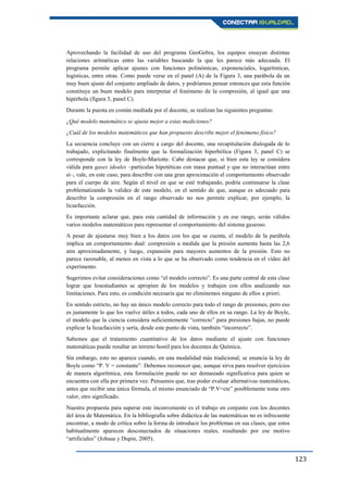 123
Aprovechando la facilidad de uso del programa GeoGebra, los equipos ensayan distintas
relaciones aritméticas entre las variables buscando la que les parece más adecuada. El
programa permite aplicar ajustes con funciones polinómicas, exponenciales, logarítmicas,
logísticas, entre otras. Como puede verse en el panel (A) de la Figura 3, una parábola da un
muy buen ajuste del conjunto ampliado de datos, y podríamos pensar entonces que esta función
constituye un buen modelo para interpretar el fenómeno de la compresión, al igual que una
hipérbola (figura 3, panel C).
Durante la puesta en común mediada por el docente, se realizan las siguientes preguntas:
¿Qué modelo matemático se ajusta mejor a estas mediciones?
¿Cuál de los modelos matemáticos que han propuesto describe mejor el fenómeno físico?
La secuencia concluye con un cierre a cargo del docente, una recapitulación dialogada de lo
trabajado, explicitando finalmente que la formalización hiperbólica (Figura 3, panel C) se
corresponde con la ley de Boyle-Mariotte. Cabe destacar que, si bien esta ley se considera
válida para gases ideales –partículas hipotéticas con masa puntual y que no interactúan entre
sí–, vale, en este caso, para describir con una gran aproximación el comportamiento observado
para el cuerpo de aire. Según el nivel en que se esté trabajando, podría continuarse la clase
problematizando la validez de este modelo, en el sentido de que, aunque es adecuado para
describir la compresión en el rango observado no nos permite explicar, por ejemplo, la
licuefacción.
Es importante aclarar que, para esta cantidad de información y en ese rango, serán válidos
varios modelos matemáticos para representar el comportamiento del sistema gaseoso.
A pesar de ajustarse muy bien a los datos con los que se cuenta, el modelo de la parábola
implica un comportamiento dual: compresión a medida que la presión aumenta hasta las 2,6
atm aproximadamente, y luego, expansión para mayores aumentos de la presión. Esto no
parece razonable, al menos en vista a lo que se ha observado como tendencia en el vídeo del
experimento.
Sugerimos evitar consideraciones como “el modelo correcto”. Es una parte central de esta clase
lograr que losestudiantes se apropien de los modelos y trabajen con ellos analizando sus
limitaciones. Para esto, es condición necesaria que no eliminemos ninguno de ellos a priori.
En sentido estricto, no hay un único modelo correcto para todo el rango de presiones, pero eso
es justamente lo que los vuelve útiles a todos, cada uno de ellos en su rango. La ley de Boyle,
el modelo que la ciencia considera suficientemente “correcto” para presiones bajas, no puede
explicar la licuefacción y sería, desde este punto de vista, también “incorrecto”.
Sabemos que el tratamiento cuantitativo de los datos mediante el ajuste con funciones
matemáticas puede resultar un terreno hostil para los docentes de Química.
Sin embargo, esto no aparece cuando, en una modalidad más tradicional, se enuncia la ley de
Boyle como “P. V = constante”. Debemos reconocer que, aunque sirva para resolver ejercicios
de manera algorítmica, esta formulación puede no ser demasiado significativa para quien se
encuentra con ella por primera vez. Pensamos que, tras poder evaluar alternativas matemáticas,
antes que recibir una única fórmula, el mismo enunciado de “P.V=cte” posiblemente tome otro
valor, otro significado.
Nuestra propuesta para superar este inconveniente es el trabajo en conjunto con los docentes
del área de Matemática. En la bibliografía sobre didáctica de las matemáticas no es infrecuente
encontrar, a modo de crítica sobre la forma de introducir los problemas en sus clases, que estos
habitualmente aparecen desconectados de situaciones reales, resultando por ese motivo
“artificiales” (Johsua y Dupin, 2005).
 