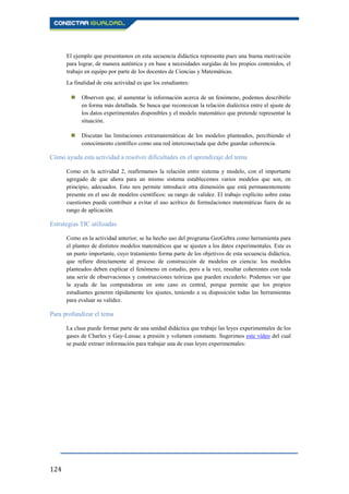 124
El ejemplo que presentamos en esta secuencia didáctica representa pues una buena motivación
para lograr, de manera auténtica y en base a necesidades surgidas de los propios contenidos, el
trabajo en equipo por parte de los docentes de Ciencias y Matemáticas.
La finalidad de esta actividad es que los estudiantes:
 Observen que, al aumentar la información acerca de un fenómeno, podemos describirlo
en forma más detallada. Se busca que reconozcan la relación dialéctica entre el ajuste de
los datos experimentales disponibles y el modelo matemático que pretende representar la
situación.
 Discutan las limitaciones extramatemáticas de los modelos planteados, percibiendo el
conocimiento científico como una red interconectada que debe guardar coherencia.
Cómo ayuda esta actividad a resolver dificultades en el aprendizaje del tema
Como en la actividad 2, reafirmamos la relación entre sistema y modelo, con el importante
agregado de que ahora para un mismo sistema establecemos varios modelos que son, en
principio, adecuados. Esto nos permite introducir otra dimensión que está permanentemente
presente en el uso de modelos científicos: su rango de validez. El trabajo explícito sobre estas
cuestiones puede contribuir a evitar el uso acrítico de formulaciones matemáticas fuera de su
rango de aplicación.
Estrategias TIC utilizadas
Como en la actividad anterior, se ha hecho uso del programa GeoGebra como herramienta para
el planteo de distintos modelos matemáticos que se ajusten a los datos experimentales. Este es
un punto importante, cuyo tratamiento forma parte de los objetivos de esta secuencia didáctica,
que refiere directamente al proceso de construcción de modelos en ciencia: los modelos
planteados deben explicar el fenómeno en estudio, pero a la vez, resultar coherentes con toda
una serie de observaciones y construcciones teóricas que pueden excederlo. Podemos ver que
la ayuda de las computadoras en este caso es central, porque permite que los propios
estudiantes generen rápidamente los ajustes, teniendo a su disposición todas las herramientas
para evaluar su validez.
Para profundizar el tema
La clase puede formar parte de una unidad didáctica que trabaje las leyes experimentales de los
gases de Charles y Gay-Lussac a presión y volumen constante. Sugerimos este vídeo del cual
se puede extraer información para trabajar una de esas leyes experimentales:
 