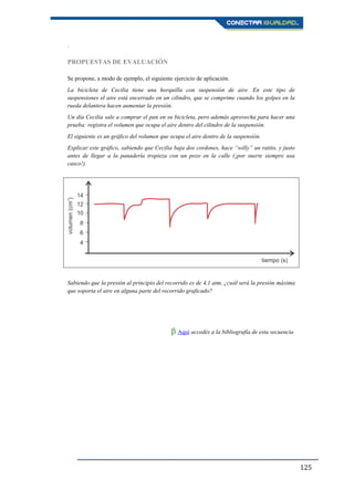 125
.
PROPUESTAS DE EVALUACIÓN
Se propone, a modo de ejemplo, el siguiente ejercicio de aplicación.
La bicicleta de Cecilia tiene una horquilla con suspensión de aire. En este tipo de
suspensiones el aire está encerrado en un cilindro, que se comprime cuando los golpes en la
rueda delantera hacen aumentar la presión.
Un día Cecilia sale a comprar el pan en su bicicleta, pero además aprovecha para hacer una
prueba: registra el volumen que ocupa el aire dentro del cilindro de la suspensión.
El siguiente es un gráfico del volumen que ocupa el aire dentro de la suspensión.
Explicar este gráfico, sabiendo que Cecilia baja dos cordones, hace “willy” un ratito, y justo
antes de llegar a la panadería tropieza con un pozo en la calle (¡por suerte siempre usa
casco!).
Sabiendo que la presión al principio del recorrido es de 4,1 atm, ¿cuál será la presión máxima
que soporta el aire en alguna parte del recorrido graficado?
β Aquí accedés a la bibliografía de esta secuencia.
 