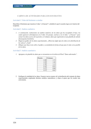 126
CARPETA DE ACTIVIDADES PARA LOS ESTUDIANTES
Actividad 1: Vídeo del fenómeno a estudiar
Describan el fenómeno que muestra el vídeo “¡A bucear!” y detallen lo que le sucede al gas en el interior del
recipiente.
Actividad 2: Análisis cualitativo
1. A continuación, realizaremos un análisis numérico de los datos que ha recopilado el buzo, los
cuales aparecen sobreimpresos en el vídeo. En parejas, vuelvan a ver el vídeo “¡A bucear!” para
extraer los datos acerca de la presión y el volumen, datos que registrarán en una planilla de cálculo
del programa GeoGebra.
2. Hagan un gráfico de los datos experimentales. ¿Observan algún tipo de orden en la distribución de
los valores? ¿Cuál?
3. Dibujen una línea recta sobre el gráfico y acomódenla de forma tal que pase lo más cerca posible
de los datos.
Actividad 3: Análisis cuantitativo
1. Agreguen a la planilla los datos que se encuentran en el archivo de Word “Datos adicionales”.
Presión Volumen
1.20 1.71
1.39 1.41
1.78 1.11
2.18 0.91
2.37 0.86
2.57 0.81
2. Grafiquen la totalidad de los datos. Ensayen nuevos ajustes de la distribución del conjunto de datos
experimentales empleando distintos modelos matemáticos y elijan el ajuste que les resulte más
conveniente.
 