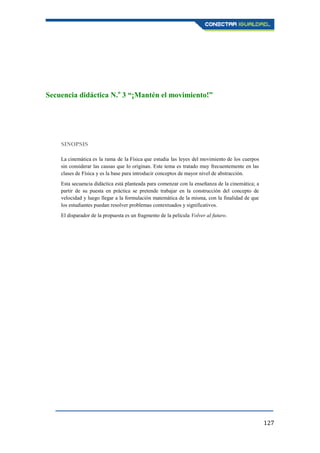 127
Secuencia didáctica N.o
3 “¡Mantén el movimiento!”
SINOPSIS
La cinemática es la rama de la Física que estudia las leyes del movimiento de los cuerpos
sin considerar las causas que lo originan. Este tema es tratado muy frecuentemente en las
clases de Física y es la base para introducir conceptos de mayor nivel de abstracción.
Esta secuencia didáctica está planteada para comenzar con la enseñanza de la cinemática; a
partir de su puesta en práctica se pretende trabajar en la construcción del concepto de
velocidad y luego llegar a la formulación matemática de la misma, con la finalidad de que
los estudiantes puedan resolver problemas contextuados y significativos.
El disparador de la propuesta es un fragmento de la película Volver al futuro.
 