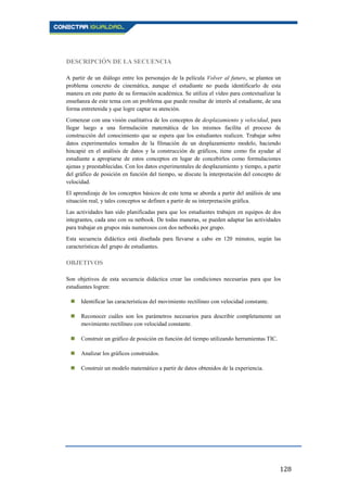 128
DESCRIPCIÓN DE LA SECUENCIA
A partir de un diálogo entre los personajes de la película Volver al futuro, se plantea un
problema concreto de cinemática, aunque el estudiante no pueda identificarlo de esta
manera en este punto de su formación académica. Se utiliza el vídeo para contextualizar la
enseñanza de este tema con un problema que puede resultar de interés al estudiante, de una
forma entretenida y que logre captar su atención.
Comenzar con una visión cualitativa de los conceptos de desplazamiento y velocidad, para
llegar luego a una formulación matemática de los mismos facilita el proceso de
construcción del conocimiento que se espera que los estudiantes realicen. Trabajar sobre
datos experimentales tomados de la filmación de un desplazamiento modelo, haciendo
hincapié en el análisis de datos y la construcción de gráficos, tiene como fin ayudar al
estudiante a apropiarse de estos conceptos en lugar de concebirlos como formulaciones
ajenas y preestablecidas. Con los datos experimentales de desplazamiento y tiempo, a partir
del gráfico de posición en función del tiempo, se discute la interpretación del concepto de
velocidad.
El aprendizaje de los conceptos básicos de este tema se aborda a partir del análisis de una
situación real, y tales conceptos se definen a partir de su interpretación gráfica.
Las actividades han sido planificadas para que los estudiantes trabajen en equipos de dos
integrantes, cada uno con su netbook. De todas maneras, se pueden adaptar las actividades
para trabajar en grupos más numerosos con dos netbooks por grupo.
Esta secuencia didáctica está diseñada para llevarse a cabo en 120 minutos, según las
características del grupo de estudiantes.
OBJETIVOS
Son objetivos de esta secuencia didáctica crear las condiciones necesarias para que los
estudiantes logren:
 Identificar las características del movimiento rectilíneo con velocidad constante.
 Reconocer cuáles son los parámetros necesarios para describir completamente un
movimiento rectilíneo con velocidad constante.
 Construir un gráfico de posición en función del tiempo utilizando herramientas TIC.
 Analizar los gráficos construidos.
 Construir un modelo matemático a partir de datos obtenidos de la experiencia.
 