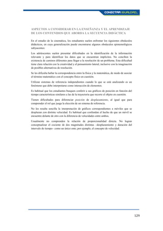 129
ASPECTOS A CONSIDERAR EN LA ENSEÑANZA Y EL APRENDIZAJE
DE LOS CONTENIDOS QUE ABORDA LA SECUENCIA DIDÁCTICA
En el estudio de la cinemática, los estudiantes suelen enfrentar los siguientes obstáculos
didácticos, en cuya generalización puede encontrarse algunos obstáculos epistemológicos
subyacentes:
Los adolescentes suelen presentar dificultades en la identificación de la información
relevante y para identificar los datos que se encuentran implícitos. No conciben la
existencia de caminos diferentes para llegar a la resolución de un problema. Esta dificultad
tiene clara relación con la creatividad y el pensamiento lateral, inclusive con la imaginación
de posibles alternativas de resolución.
Se les dificulta hallar la correspondencia entre la física y la matemática, de modo de asociar
el término matemático con el concepto físico en cuestión.
Utilizan sistemas de referencia independientes cuando lo que se está analizando es un
fenómeno que debe interpretarse como interacción de elementos.
Es habitual que los estudiantes busquen conferir a sus gráficos de posición en función del
tiempo características similares a las de la trayectoria que recorre el objeto en cuestión.
Tienen dificultades para diferenciar posición de desplazamiento, al igual que para
comprender el rol que juega la elección de un sistema de referencia.
No les resulta sencilla la interpretación de gráficos correspondientes a móviles que se
desplazan con distinta velocidad. Es habitual que confundan el hecho de que un móvil se
encuentre delante de otro con la diferencia de velocidades entre ambos.
Usualmente no comprenden la relación de proporcionalidad directa. No logran
conceptualizar el cociente de dos magnitudes distintas –desplazamiento y duración del
intervalo de tiempo– como un único ente; por ejemplo, el concepto de velocidad.
 
