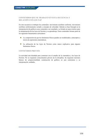 130
CONTENIDOS QUE SE TRABAJAN EN ESTA SECUENCIA Y
RELACIÓN CON LOS NAP
En esta secuencia se trabajan los contenidos: movimiento rectilíneo uniforme, movimiento
rectilíneo uniformemente variado y concepto de velocidad. Además se hace hincapié en la
interpretación de gráficos como contenido a ser enseñado y se brinda un marco teórico para
la interpretación de las leyes de Newton y su aprendizaje. Estos contenidos forman parte de
los siguientes lineamientos curriculares:
 La comprensión de que los fenómenos físicos pueden ser modelizados y descriptos a
través de expresiones matemáticas.
 La utilización de las leyes de Newton como marco explicativo para algunos
fenómenos físicos.
CONTENIDOS PREVIOS
La actividad está diseñada para comenzar con el estudio de la cinemática y las leyes de
Newton. No se requieren conocimientos previos de la disciplina. Se requieren nociones
básicas de: proporcionalidad, construcción de gráficos en ejes cartesianos y su
interpretación, unidades.
 