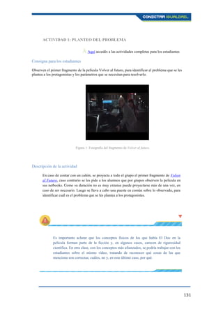 131
ACTIVIDAD 1: PLANTEO DEL PROBLEMA
Ā Aquí accedés a las actividades completas para los estudiantes.
Consigna para los estudiantes
Observen el primer fragmento de la película Volver al futuro, para identificar el problema que se les
plantea a los protagonistas y los parámetros que se necesitan para resolverlo.
Descripción de la actividad
En caso de contar con un cañón, se proyecta a todo el grupo el primer fragmento de Volver
al Futuro, caso contrario se les pide a los alumnos que por grupos observen la película en
sus netbooks. Como su duración no es muy extensa puede proyectarse más de una vez, en
caso de ser necesario. Luego se lleva a cabo una puesta en común sobre lo observado, para
identificar cuál es el problema que se les plantea a los protagonistas.
Es importante aclarar que los conceptos físicos de los que habla El Doc en la
película forman parte de la ficción y, en algunos casos, carecen de rigurosidad
científica. En otra clase, con los conceptos más afianzados, se podría trabajar con los
estudiantes sobre el mismo vídeo, tratando de reconocer qué cosas de las que
menciona son correctas; cuáles, no y, en este último caso, por qué.
Figura 1: Fotografía del fragmento de Volver al futuro.
 