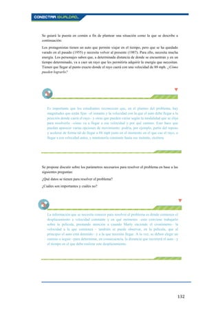 132
Se guiará la puesta en común a fin de plantear una situación como la que se describe a
continuación:
Los protagonistas tienen un auto que permite viajar en el tiempo, pero que se ha quedado
varado en el pasado (1955) y necesita volver al presente (1987). Para ello, necesita mucha
energía. Los personajes saben que, a determinada distancia de donde se encuentran y en un
tiempo determinado, va a caer un rayo que les permitiría adquirir la energía que necesitan.
Tienen que llegar al punto exacto donde el rayo caerá con una velocidad de 88 mph. ¿Cómo
pueden lograrlo?
Es importante que los estudiantes reconozcan que, en el planteo del problema, hay
magnitudes que están fijas –el instante y la velocidad con la que el auto debe llegar a la
posición donde caerá el rayo– y otras que pueden variar según la modalidad que se elija
para resolverlo –cómo va a llegar a esa velocidad y por qué camino. Esto hace que
puedan aparecer varias opciones de movimiento: podría, por ejemplo, partir del reposo
y acelerar de forma tal de llegar a 88 mph justo en el momento en el que cae el rayo, o
llegar a esa velocidad antes, y mantenerla constante hasta ese instante, etcétera.
Se propone discutir sobre los parámetros necesarios para resolver el problema en base a las
siguientes preguntas:
¿Qué datos se tienen para resolver el problema?
¿Cuáles son importantes y cuáles no?
La información que se necesita conocer para resolver el problema es dónde comienza el
desplazamiento a velocidad constante y en qué momento –esto conviene trabajarlo
sobre la película, prestando atención a cuando Marty enciende el cronómetro– la
velocidad a la que comienza – también se puede observar, en la película, que al
principio el auto está detenido– y a la que necesita llegar. A la vez, se deben elegir un
camino a seguir –para determinar, en consecuencia, la distancia que recorrerá el auto– y
el tiempo en el que debe realizar este desplazamiento.
 