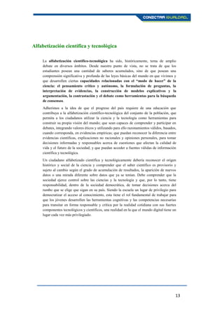 13
Alfabetización científica y tecnológica
La alfabetización científico-tecnológica ha sido, históricamente, tema de amplio
debate en diversos ámbitos. Desde nuestro punto de vista, no se trata de que los
estudiantes posean una cantidad de saberes acumulados, sino de que posean una
comprensión significativa y profunda de las leyes básicas del mundo en que vivimos y
que desarrollen ciertas capacidades relacionadas con el “modo de hacer” de la
ciencia: el pensamiento crítico y autónomo, la formulación de preguntas, la
interpretación de evidencias, la construcción de modelos explicativos y la
argumentación, la contrastación y el debate como herramientas para la búsqueda
de consensos.
Adherimos a la idea de que el progreso del país requiere de una educación que
contribuya a la alfabetización científico-tecnológica del conjunto de la población, que
permita a los ciudadanos utilizar la ciencia y la tecnología como herramientas para
construir su propia visión del mundo; que sean capaces de comprender y participar en
debates, integrando valores éticos y utilizando para ello razonamientos válidos, basados,
cuando corresponda, en evidencias empíricas; que puedan reconocer la diferencia entre
evidencias científicas, explicaciones no racionales y opiniones personales, para tomar
decisiones informadas y responsables acerca de cuestiones que afectan la calidad de
vida y el futuro de la sociedad; y que puedan acceder a fuentes válidas de información
científica y tecnológica.
Un ciudadano alfabetizado científica y tecnológicamente debería reconocer el origen
histórico y social de la ciencia y comprender que el saber científico es provisorio y
sujeto al cambio según el grado de acumulación de resultados, la aparición de nuevos
datos o una mirada diferente sobre datos que ya se tenían. Debe comprender que la
sociedad ejerce control sobre las ciencias y la tecnología y que, por lo tanto, tiene
responsabilidad, dentro de la sociedad democrática, de tomar decisiones acerca del
rumbo que se elige que sigan en su país. Siendo la escuela un lugar de privilegio para
democratizar el acceso al conocimiento, esta tiene el rol fundamental de trabajar para
que los jóvenes desarrollen las herramientas cognitivas y las competencias necesarias
para transitar en forma responsable y crítica por la realidad cotidiana con sus fuertes
componentes tecnológicos y científicos, una realidad en la que el mundo digital tiene un
lugar cada vez más privilegiado.
 