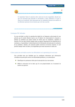 133
Es importante llamar la atención sobre cada una de estas magnitudes, discutir por
qué son necesarias para describir el movimiento y hacer referencia a lo que se
observa en la película. Sería interesante que los estudiantes hicieran este análisis en
las diferentes opciones de movimiento que se les han ocurrido.
Estrategias TIC utilizadas
En esta actividad se utiliza la reproducción digital de un fragmento seleccionado de una
película que ha tenido difusión masiva con el objetivo de contextualizar la situación y
plantear un problema que puede resultar de interés para los estudiantes, captando su
atención. Por otro lado, permite trabajar sobre un aspecto importante de los obstáculos de la
enseñanza y el aprendizaje: la determinación de la información relevante para la resolución
de un problema. Además, esta situación podría resolverse de diversas maneras, lo cual
permite trabajar sobre los datos y las magnitudes que serían necesarias en cada caso.
Cómo ayuda esta actividad a resolver las dificultades en el aprendizaje de este tema
Esta actividad tiene por finalidad que los estudiantes determinen qué información
consideran necesaria para resolver un determinado problema y, en consecuencia:
 Identifiquen los parámetros útiles para la descripción de un movimiento.
 Midan la relevancia de los datos que les son proporcionados en el momento de
resolver un ejercicio.
 