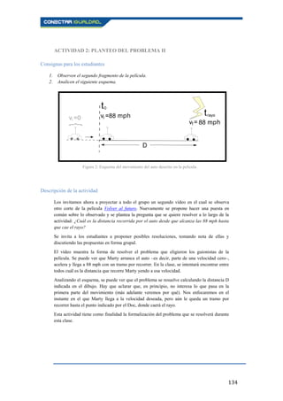 134
ACTIVIDAD 2: PLANTEO DEL PROBLEMA II
Consignas para los estudiantes
1. Observen el segundo fragmento de la película.
2. Analicen el siguiente esquema.
Descripción de la actividad
Los invitamos ahora a proyectar a todo el grupo un segundo vídeo en el cual se observa
otro corte de la película Volver al futuro. Nuevamente se propone hacer una puesta en
común sobre lo observado y se plantea la pregunta que se quiere resolver a lo largo de la
actividad: ¿Cuál es la distancia recorrida por el auto desde que alcanza las 88 mph hasta
que cae el rayo?
Se invita a los estudiantes a proponer posibles resoluciones, tomando nota de ellas y
discutiendo las propuestas en forma grupal.
El vídeo muestra la forma de resolver el problema que eligieron los guionistas de la
película. Se puede ver que Marty arranca el auto –es decir, parte de una velocidad cero–,
acelera y llega a 88 mph con un tramo por recorrer. En la clase, se intentará encontrar entre
todos cuál es la distancia que recorre Marty yendo a esa velocidad.
Analizando el esquema, se puede ver que el problema se resuelve calculando la distancia D
indicada en el dibujo. Hay que aclarar que, en principio, no interesa lo que pasa en la
primera parte del movimiento (más adelante veremos por qué). Nos enfocaremos en el
instante en el que Marty llega a la velocidad deseada, pero aún le queda un tramo por
recorrer hasta el punto indicado por el Doc, donde caerá el rayo.
Esta actividad tiene como finalidad la formalización del problema que se resolverá durante
esta clase.
Figura 2: Esquema del movimiento del auto descrito en la película.
 