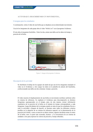 136
ACTIVIDAD 3: DESCRIBIENDO UN MOVIMIENTO...
Consignas para los estudiantes
A continuación, verán el vídeo de una bolita que se desplaza con un determinado movimiento.
Uno de los integrantes de cada grupo abra el vídeo “bolita1.avi” con el programa Avidemux.
El otro abra el programa GeoGebra. Entre los dos, armen una tabla con los datos de tiempo y
posición de la bolita.
Descripción de la actividad
Se distribuirá el trabajo de los equipos de modo tal que uno de los integrantes manipule el
vídeo en el Avidemux y otro cargue los datos en la planilla de cálculo del GeoGebra,
confeccionando una tabla con dos columnas: tiempo y posición.
El vídeo muestra el desplazamiento de una bolita en movimiento rectilíneo uniforme sobre
un sistema de referencia. Se empleará el Avidemux para descomponerlo en distintos
fotogramas equiespaciados en el tiempo, para, de esta manera, extraer información
cuantitativa de la posición de la bolita en el instante de tiempo correspondiente a cada
fotograma. Luego del planteo de la consigna, puede ser antes de que los estudiantes lleven a
cabo la actividad o después de hacerlo, se discuten entre todos los diferentes criterios
posibles en la adopción de un sistema de referencia espacial, en la determinación de la
posición de la bolita –como se trata de un objeto extenso, algunos decidirán tomar el centro
de la bolita, otros. la parte más avanzada, etcétera– y la conveniencia de un sistema de
unidades u otro para expresar los valores de posición y tiempo obtenidos.
Figura 3: Imagen del programa Avidemux.
 