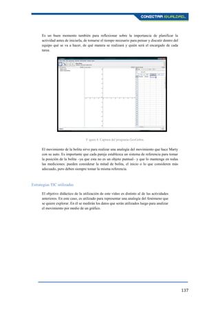 137
Es un buen momento también para reflexionar sobre la importancia de planificar la
actividad antes de iniciarla, de tomarse el tiempo necesario para pensar y discutir dentro del
equipo qué se va a hacer, de qué manera se realizará y quién será el encargado de cada
tarea.
El movimiento de la bolita sirve para realizar una analogía del movimiento que hace Marty
con su auto. Es importante que cada pareja establezca un sistema de referencia para tomar
la posición de la bolita –ya que esta no es un objeto puntual– y que lo mantenga en todas
las mediciones: pueden considerar la mitad de bolita, el inicio o lo que consideren más
adecuado, pero deben siempre tomar la misma referencia.
Estrategias TIC utilizadas
El objetivo didáctico de la utilización de este vídeo es distinto al de las actividades
anteriores. En este caso, es utilizado para representar una analogía del fenómeno que
se quiere explorar. En él se medirán los datos que serán utilizados luego para analizar
el movimiento por medio de un gráfico.
F igura 4: Captura del programa GeoGebra.
 
