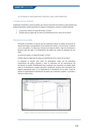 138
ACTIVIDAD 4: DESCRIPCIÓN GRÁFICA DEL MOVIMIENTO
Consigna para los estudiantes
Empleando el GeoGebra, armen un gráfico que muestre la posición de la bolita en cada momento que
pudieron determinar cuando desarmaron la imagen en fotogramas y analicen el gráfico obtenido:
1. ¿La posición cambia a lo largo del tiempo? ¿Cómo?
2. ¿Pueden observar algún tipo de orden en la distribución de los valores de los datos?
Descripción de la actividad
Utilizando el GeoGebra, se buscará que los estudiantes realicen un gráfico de posición en
función del tiempo correspondiente al movimiento de la bolita y, de esta forma, visualicen
–en la vista gráfica– los datos que volcaron en la hoja de cálculo. Aquí los invitaremos a
detenerse para dar lugar a la interpretación del gráfico por medio de preguntas de este
estilo:
¿La posición cambia a lo largo del tiempo? ¿Cómo?
¿Pueden observar algún tipo de orden en la distribución de los valores de los datos?
La propuesta es discutir entre todos los participantes cuáles son las principales
características del gráfico obtenido y cómo se relacionan con las características del
movimiento en estudio. Probablemente haya estudiantes que encuentren con rapidez algún
orden en la distribución y puedan expresarlo verbalmente, mientras otros necesitarán que
sigamos preguntando hasta ver la regularidad de la distribución de los datos. Luego de
analizar la regularidad de la distribución de puntos que conforman el gráfico, se procede a
efectuar un ajuste lineal.
Figura 5: Análisis de los datos de posición de la bolita en función del tiempo.
 