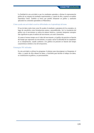 139
La finalidad de esta actividad es que los estudiantes aprendan a efectuar la representación
gráfica de un conjunto de resultados experimentales y, a partir de ellos, construir un modelo
matemático lineal. También se busca que puedan interpretar un gráfico y analizarlo
aplicando los contenidos aprendidos en Matemática.
Cómo ayuda esta actividad a resolver dificultades en el aprendizaje del tema
El uso de datos reales tiene como fin ayudar al estudiante a apropiarse de los conceptos, en
lugar de concebirlos como formulaciones ajenas y preestablecidas. Así, la vinculación del
gráfico con el movimiento se realiza de manera intuitiva, y permite interpretar conceptos
más significativos para el análisis del movimiento, así como construirlos.
Al contar al mismo tiempo con el vídeo del movimiento y el gráfico de posición en función
del tiempo que representa ese movimiento, se ayuda a salvar la dificultad de los estudiantes
en su interpretación, cuando confieren a los gráficos de posición en función del tiempo
características similares a las de la trayectoria .
Estrategias TIC utilizadas
En esta actividad se utilizan los programas Avidemux para descomponer en fotogramas el
vídeo, y a partir de ellos obtener los datos, y GeoGebra para facilitar el trabajo con datos,
su visualización en gráficos y su procesamiento.
 