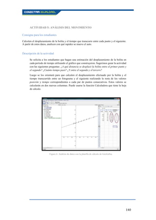 140
ACTIVIDAD 5: ANÁLISIS DEL MOVIMIENTO
Consigna para los estudiantes
Calculen el desplazamiento de la bolita y el tiempo que transcurre entre cada punto y el siguiente.
A partir de estos datos, analicen con qué rapidez se mueve el auto.
Descripción de la actividad
Se solicita a los estudiantes que hagan una estimación del desplazamiento de la bolita en
cada período de tiempo utilizando el gráfico que construyeron. Sugerimos guiar la actividad
con las siguientes preguntas: ¿A qué distancia se desplazó la bolita entre el primer punto y
el segundo? ¿Cuánto tiempo pasó? ¿Y entre el segundo y el tercero?
Luego se los orientará para que calculen el desplazamiento efectuado por la bolita y el
tiempo transcurrido entre un fotograma y el siguiente realizando la resta de los valores
posición y tiempo correspondientes a cada par de puntos consecutivos. Estos valores se
calcularán en dos nuevas columnas. Puede usarse la función Calculadora que tiene la hoja
de cálculo.
Figura 6: Análisis de datos con la planilla de cálculo de GeoGebra.
 
