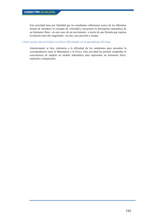 142
Esta actividad tiene por finalidad que los estudiantes reflexionen acerca de las diferentes
formas de introducir el concepto de velocidad y encuentren la descripción matemática de
un fenómeno físico –en este caso, de un movimiento– a través de una fórmula que expresa
la relación entre dos magnitudes –en este, caso posición y tiempo.
Cómo ayuda esta actividad a resolver dificultades en el aprendizaje del tema
Anteriormente se hizo referencia a la dificultad de los estudiantes para encontrar la
correspondencia entre la Matemática y la Física. Esta actividad les permite comprobar la
conveniencia de emplear un modelo matemático para representar un fenómeno físico,
analizarlo e interpretarlo.
 