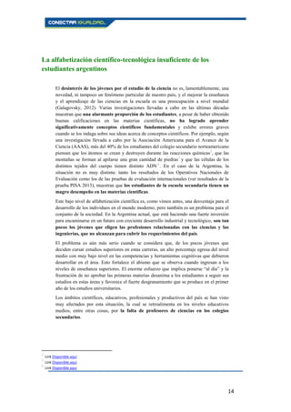 14
La alfabetización científico-tecnológica insuficiente de los
estudiantes argentinos
El desinterés de los jóvenes por el estudio de la ciencia no es, lamentablemente, una
novedad, ni tampoco un fenómeno particular de nuestro país, y el mejorar la enseñanza
y el aprendizaje de las ciencias en la escuela es una preocupación a nivel mundial
(Galagovsky, 2012). Varias investigaciones llevadas a cabo en las últimas décadas
muestran que una alarmante proporción de los estudiantes, a pesar de haber obtenido
buenas calificaciones en las materias científicas, no ha logrado aprender
significativamente conceptos científicos fundamentales y exhibe errores graves
cuando se los indaga sobre sus ideas acerca de conceptos científicos. Por ejemplo, según
una investigación llevada a cabo por la Asociación Americana para el Avance de la
Ciencia (AAAS), más del 40% de los estudiantes del colegio secundario norteamericano
piensan que los átomos se crean y destruyen durante las reacciones químicas2
, que las
montañas se forman al apilarse una gran cantidad de piedras3
y que las células de los
distintos tejidos del cuerpo tienen distinto ADN 4
. En el caso de la Argentina, la
situación no es muy distinta: tanto los resultados de los Operativos Nacionales de
Evaluación como los de las pruebas de evaluación internacionales (ver resultados de la
prueba PISA 2013), muestran que los estudiantes de la escuela secundaria tienen un
magro desempeño en las materias científicas.
Este bajo nivel de alfabetización científica es, como vimos antes, una desventaja para el
desarrollo de los individuos en el mundo moderno; pero también es un problema para el
conjunto de la sociedad. En la Argentina actual, que está haciendo una fuerte inversión
para encaminarse en un futuro con creciente desarrollo industrial y tecnológico, son tan
pocos los jóvenes que eligen las profesiones relacionadas con las ciencias y las
ingenierías, que no alcanzan para cubrir los requerimientos del país.
El problema es aún más serio cuando se considera que, de los pocos jóvenes que
deciden cursar estudios superiores en estas carreras, un alto porcentaje egresa del nivel
medio con muy bajo nivel en las competencias y herramientas cognitivas que debieron
desarrollar en el área. Esto fortalece el abismo que se observa cuando ingresan a los
niveles de enseñanza superiores. El enorme esfuerzo que implica ponerse “al día” y la
frustración de no aprobar las primeras materias desanima a los estudiantes a seguir sus
estudios en estas áreas y favorece el fuerte desgranamiento que se produce en el primer
año de los estudios universitarios.
Los ámbitos científicos, educativos, profesionales y productivos del país se han visto
muy afectados por esta situación, la cual se retroalimenta en los niveles educativos
medios, entre otras cosas, por la falta de profesores de ciencias en los colegios
secundarios.
2
Link Disponible aquí
3
Link Disponible aquí
4
Link Disponible aquí
 