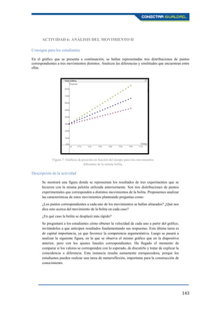 143
ACTIVIDAD 6: ANÁLISIS DEL MOVIMIENTO II
Consigna para los estudiantes
En el gráfico que se presenta a continuación, se hallan representadas tres distribuciones de puntos
correspondientes a tres movimientos distintos. Analicen las diferencias y similitudes que encuentran entre
ellas.
Descripción de la actividad
Se mostrará una figura donde se representan los resultados de tres experimentos que se
hicieron con la misma pelotita utilizada anteriormente. Son tres distribuciones de puntos
experimentales que corresponden a distintos movimientos de la bolita. Proponemos analizar
las características de estos movimientos planteando preguntas como:
¿Los puntos correspondientes a cada uno de los movimientos se hallan alineados? ¿Qué nos
dice esto acerca del movimiento de la bolita en cada caso?
¿En qué caso la bolita se desplazó más rápido?
Se preguntará a los estudiantes cómo obtener la velocidad de cada uno a partir del gráfico,
invitándolos a que anticipen resultados fundamentando sus respuestas. Esta última tarea es
de capital importancia, ya que favorece la competencia argumentativa. Luego se pasará a
analizar la siguiente figura, en la que se observa el mismo gráfico que en la diapositiva
anterior, pero con los ajustes lineales correspondientes. Ha llegado el momento de
comparar si los valores se corresponden con lo esperado, de discutirlo y tratar de explicar la
coincidencia o diferencia. Esta instancia resulta sumamente enriquecedora, porque los
estudiantes pueden realizar una tarea de metarreflexión, importante para la construcción de
conocimiento.
Figura 7: Gráficos de posición en función del tiempo para tres movimientos
diferentes de la misma bolita.
 