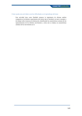 145
Cómo ayuda esta actividad a resolver dificultades en el aprendizaje del tema
Esta actividad tiene como finalidad remarcar la importancia de efectuar análisis
comparativos de distintos experimentos del mismo tipo al introducir un nuevo concepto y
de trabajar sobre el proceso de abstracción, identificando las características comunes de las
representaciones de los distintos movimientos y cómo esto se traduce en características
similares de los movimientos en sí.
 