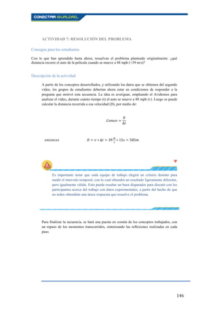 146
ACTIVIDAD 7: RESOLUCIÓN DEL PROBLEMA
Consigna para los estudiantes
Con lo que han aprendido hasta ahora, resuelvan el problema planteado originalmente: ¿qué
distancia recorre el auto de la película cuando se mueve a 88 mph (≈39 m/s)?
Descripción de la actividad
A partir de los conceptos desarrollados, y utilizando los datos que se obtienen del segundo
vídeo, los grupos de estudiantes deberían ahora estar en condiciones de responder a la
pregunta que motivó esta secuencia. La idea es averiguar, empleando el Avidemux para
analizar el vídeo, durante cuánto tiempo (t) el auto se mueve a 88 mph (v). Luego se puede
calcular la distancia recorrida a esa velocidad (D), por medio de:
Es importante notar que cada equipo de trabajo elegirá un criterio distinto para
medir el intervalo temporal, con lo cual obtendrá un resultado ligeramente diferente,
pero igualmente válido. Esto puede resultar un buen disparador para discutir con los
participantes acerca del trabajo con datos experimentales, a partir del hecho de que
no todos obtendrán una única respuesta que resuelve el problema.
Para finalizar la secuencia, se hará una puesta en común de los conceptos trabajados, con
un repaso de los momentos transcurridos, sintetizando las reflexiones realizadas en cada
paso.
 