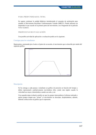 147
PARA PROFUNDIZAR EL TEMA
Se sugiere continuar la unidad didáctica introduciendo el concepto de aceleración para
estudiar el Movimiento Rectilíneo Uniformemente Variado (MRUV). Puede utilizarse de
disparador lo que sucede en la primera parte del movimiento, en el fragmento de la película
Volver al futuro.
PROPUESTAS DE EVALUACIÓN
Una posible actividad de aplicación o evaluación podría ser la siguiente:
Consigna para los estudiantes
Representen, caminando por el aula o el patio de su escuela, el movimiento que se describe por medio del
siguiente gráfico.
Descripción
Se les entrega a cada pareja o estudiante un gráfico de posición en función del tiempo y
deben representarlo cualitativamente moviéndose ellos, yendo más rápido cuando la
velocidad sea mayor, deteniéndose cuando sea nula, y así.
Una segunda etapa evaluativa podría ser que los grupos intercambien el informe realizado y
quelos grupos tengan que “actuar” el movimiento en descripto, desplazándose; además,
deberán confeccionar un gráfico que lo represente.
 