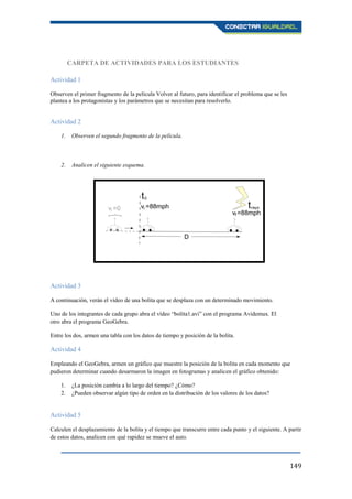 149
CARPETA DE ACTIVIDADES PARA LOS ESTUDIANTES
Actividad 1
Observen el primer fragmento de la película Volver al futuro, para identificar el problema que se les
plantea a los protagonistas y los parámetros que se necesitan para resolverlo.
Actividad 2
1. Observen el segundo fragmento de la película.
2. Analicen el siguiente esquema.
Actividad 3
A continuación, verán el vídeo de una bolita que se desplaza con un determinado movimiento.
Uno de los integrantes de cada grupo abra el vídeo “bolita1.avi” con el programa Avidemux. El
otro abra el programa GeoGebra.
Entre los dos, armen una tabla con los datos de tiempo y posición de la bolita.
Actividad 4
Empleando el GeoGebra, armen un gráfico que muestre la posición de la bolita en cada momento que
pudieron determinar cuando desarmaron la imagen en fotogramas y analicen el gráfico obtenido:
1. ¿La posición cambia a lo largo del tiempo? ¿Cómo?
2. ¿Pueden observar algún tipo de orden en la distribución de los valores de los datos?
Actividad 5
Calculen el desplazamiento de la bolita y el tiempo que transcurre entre cada punto y el siguiente. A partir
de estos datos, analicen con qué rapidez se mueve el auto.
 
