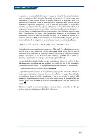 152
La genética es la rama de la biología que se encarga de estudiar la herencia y la variación
entre los organismos. Esta disciplina ha ganado una creciente relevancia porque tiene
implicancias en muy diversos ámbitos de amplio impacto en la actualidad: tanto en el
desarrollo de la industria –como la modificación de organismos para mejorar aspectos
productivos: organismos transgénicos– y en la medicina –por ejemplo, en diagnósticos
prenatales–, como en cuestiones de opinión pública, tales la discusión sobre la influencia de
los genes en la determinación de la conducta o de la capacidad intelectual. Los genes –o
factores– fueron postulados originalmente como construcciones abstractas, sin un correlato
físico. Posteriormente, los genes, aún considerados abstractos, se localizaronen los
cromosomas y recién a partir de mediados del siglo XX se postuló un modelo de la
estructura química del ADN, la macromolécula de la que están hechos los genes, que abrió
camino a décadas de investigación en la estructura del material hereditario y su función.
DESCRIPCIÓN GENERAL DE LA SECUENCIA DIDÁCTICA
Utilizando un programa para hacer presentaciones (Microsoft PowerPoint), como soporte
para el relato y una planilla de cálculos (Microsoft Excel) como soporte para las
actividades de los estudiantes, se los invita a construir estas reglas de la herencia de manera
gradual, a revisarlas a la luz de nuevos datos empíricos, aportados por el relato, y a
discutirlas y modificarlas de modo que se maximice su predictibilidad.
Las actividades han sido planificadas para que los estudiantes trabajen en equipos de dos o
más integrantes, con al menos dos netbooks por equipo. En una de las netbooks los
estudiantes seguirán el relato, y en la otra irán completando lo propuesto en las consignas.
La duración estimada de la secuencia es de 120 minutos.
La presente secuencia didáctica ha sido planificada para que los estudiantes trabajen en
equipos de dos integrantes o más con, al menos, dos netbooks por equipo. En una de ellas
los estudiantes abrirán el archivo relato.pptx, y en la otra abrirán el archivo tabla
orugas.xlsx. Los momentos de la clase en que es necesario cambiar de netbook (o bien usar
ambas a la vez) están indicados en el archivo relato.pptx con un ícono que simboliza esta
acción: .
Además, el material de la secuencia didáctica consta de archivos adicionales de video que
se abren siguiendo vínculos dentro del archivo relato.pptx.
 