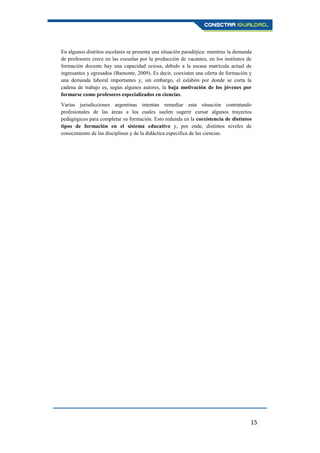 15
En algunos distritos escolares se presenta una situación paradójica: mientras la demanda
de profesores crece en las escuelas por la producción de vacantes, en los institutos de
formación docente hay una capacidad ociosa, debido a la escasa matrícula actual de
ingresantes y egresados (Bamonte, 2009). Es decir, coexisten una oferta de formación y
una demanda laboral importantes y, sin embargo, el eslabón por donde se corta la
cadena de trabajo es, según algunos autores, la baja motivación de los jóvenes por
formarse como profesores especializados en ciencias.
Varias jurisdicciones argentinas intentan remediar esta situación contratando
profesionales de las áreas a los cuales suelen sugerir cursar algunos trayectos
pedagógicos para completar su formación. Esto redunda en la coexistencia de distintos
tipos de formación en el sistema educativo y, por ende, distintos niveles de
conocimiento de las disciplinas y de la didáctica específica de las ciencias.
 
