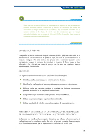 153
Dado que esta secuencia didáctica se transitará en los soportes de dos programas del
paquete Microsoft Office (PowerPoint y Excel), es necesario que todos los
estudiantes los tengan instalados en sus netbooks. Se recomienda constatar esto la
semana anterior a la clase, de modo que los estudiantes que no tengan
activadas/instaladas sus versiones de Microsoft Office lo puedan hacer antes de
comenzar con esta secuencia didáctica.
CONTENIDOS PREVIOS
La siguiente secuencia didáctica se propone como una primera aproximación al tema de la
transmisión de las características de padres a hijos, es decir, a los mecanismos de la
herencia biológica. Por este motivo, no precisa otros contenidos escolares como
prerrequisito. Llegado el momento de introducir el concepto de líneas puras, se hace
referencia a la existencia de razas de perros, con las que los estudiantes estarán
suficientemente familiarizados.
OBJETIVOS
Los objetivos de esta secuencia didáctica son que los estudiantes logren:
 Identificar que hay caracteres que se heredan de forma discreta.
 Identificar las implicancias de la existencia de caracteres recesivos y dominantes.
 Elaborar reglas que permitan predecir el resultado de distintos cruzamientos,
partiendo del análisis de un conjunto de observaciones.
 Comparar las reglas elaboradas con las primeras dos leyes de Mendel.
 Utilizar una presentación para seguir un relato multimedia.
 Utilizar una planilla de cálculos para realizar una tarea de manera interactiva.
ASPECTOS A CONSIDERAR EN LA ENSEÑANZA Y EL APRENDIZAJE
DE LOS CONTENIDOS QUE ABORDA LA SECUENCIA DIDÁCTICA
La herencia por mezcla es la concepción alternativa que subyace a la mayor parte de
explicaciones que los estudiantes suelen dar sobre la herencia biológica. Esta concepción
lleva al estudiante a razonar que un organismo es el resultado de la mezcla entre
 
