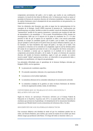 154
componentes provenientes del padre y de la madre, que resulta en una combinación
semejante a la mezcla de dos tintas de diferente color. La herencia por mezcla se opone al
postulado de herencia de caracteres discretos de la herencia mendeliana, y fracasa al tratar
de explicar fenómenos como la desarparición de una caracterísitica en una generación y su
reaparición en una posterior.
Entre los obstáculos más frecuentes que están en juego tras las representaciones de los
conceptos de la biología, Astolfi (2009) menciona la presencia de: “explicaciones por
transformaciones sin trabas, factibles en todos los sentidos: mezcla de elementos (herencia),
"metamorfosis" posible de las especies (monstruos y unicornios que resultan de todo tipo
de intermediarios y de ensamblajes...)”. Por su parte, Wood-Robinson (1994), durante sus
investigaciones, halló que en la mayoría de un grupo de estudiantes de 12 a 16 años
persistía la idea de que el aspecto de un organismo se debe a una mezcla particulada
aportada, no siempre en cantidades iguales, por el padre y por la madre. Así, explicaban
que por ejemplo el color de pelo en los perros tiene una mayor influencia materna y que, en
los humanos, los hijos heredarían más rasgos del padre y las hijas, de la madre. Esta
concepción se relaciona con la sostenida en la antigüedad, según la cual las distintas partes
del cuerpo de un organismo provenían de uno u otro progenitor (de forma excluyente) y
lleva al estudiante a razonar que un organismo es el resultado de la mezcla entre
componentes provenientes del padre y de la madre. Se opone a la herencia de caracteres
discretos del modelo de herencia mendeliana, según el cual, por ejemplo, un carácter
recesivo puede "saltear" generaciones (es decir, ser observable en una generación dada, y
heredarse sin manifestarse, a lo largo de una genealogía).
Las principales dificultades para el aprendizaje de la herencia biológica relevadas por
Knippels (2002), son las siguientes:
 La presencia de vocabulario específico.
 El contenido matemático inherente a los experimentos de Mendel.
 Los procesos a nivel celular implicados.
 La naturaleza abstracta de los contenidos inducida por la secuenciación curricular.
 La naturaleza compleja de la genética en tanto involucra fenómenos de distintos
niveles de organización (celular, tisular, de individuos).
CONTENIDOS QUE SE TRABAJAN EN ESTA SECUENCIA Y
RELACIÓN CON LOS NAP
Según los Núcleos de Aprendizajes Prioritarios definidos por el Consejo Federal de
Educación de la República Argentina (año 2011), la escuela debe ofrecer situaciones de
enseñanza que promuevan el aprendizaje y la interpretación de los mecanismos hereditarios
propuestos por Mendel desde la teoría cromosómica de la herencia (2do y 3er año).
DESCRIPCIÓN DE LOS MATERIALES DIDÁCTICOS
Esta secuencia didáctica está diseñada de modo tal que los estudiantes puedan leer un
relato, una historia fantástica, pero realista, que cuenta los trajines de un criador que desea
obtener orugas que produzcan seda blanca. A lo largo del relato se muestran videos y se
 