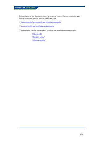 156
Recomendamos a los docentes recorrer la secuencia como si fuesen estudiantes, para
familiarizarse con el material antes de llevarlo a la clase.
Aquí encontrarás la presentación que hilvana esta secuencia:
Aquí está la tabla que se trabaja en esta secuencia:
Aquí están los vínculos para acceder a los vídeos que se trabajan en esta secuencia:
"Ciclo de vida"
"Habriko y su hija"
"Hilado de capullos"
 