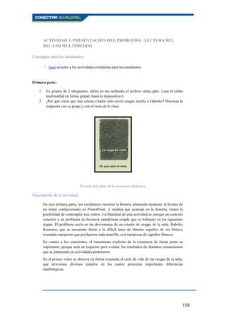 158
ACTIVIDAD 1: PRESENTACIÓN DEL PROBLEMA / LECTURA DEL
RELATO MULTIMEDIAL
Consignas para los estudiantes
Ā Aquí accedés a las actividades completas para los estudiantes.
Primera parte:
1. En grupos de 2 integrantes, abran en sus netbooks el archivo relato.pptx. Lean el relato
multimedial en forma grupal, hasta la diapositiva 6.
2. ¿Por qué creen que este celoso criador sólo envió orugas macho a Habriko? Discutan la
respuesta con su grupo y con el resto de la clase.
Portada del relato de la secuencia didáctica.
Descripción de la actividad
En esta primera parte, los estudiantes recorren la historia planteada mediante la lectura de
un relato confeccionado en PowerPoint. A medida que avanzan en la historia, tienen la
posibilidad de contemplar tres videos. La finalidad de esta actividad es otorgar un contexto
concreto a un problema de herencia mendeliana simple que se trabajará en las siguientes
etapas. El problema ancla en las desventuras de un criador de orugas de la seda, Habriko
Kimonos, que se encuentra frente a la difícil tarea de obtener capullos de sea blanca,
cruzando mariposas que produjeron seda amarilla, con mariposas de capullos blancos.
En cuanto a los contenidos, el tratamiento explícito de la existencia de líneas puras es
importante, porque será un requisito para evaluar los resultados de distintos cruzamientos
que se plantearán en actividades posteriores.
En el primer vídeo se observa en forma resumida el ciclo de vida de las orugas de la seda,
que atraviesan diversos estadios en los cuales presentan importantes diferencias
morfológicas.
 