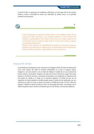 161
A partir de ella, se espera que los estudiantes reflexionen, en esta etapa aún de una manera
intuitiva, sobre la necesidad de contar con individuos de ambos sexos, si se pretende
mantener una línea pura.
Como esta pregunta se reiterará, en forma cada vez más compleja, durante toda la
secuencia, no hace falta llegar a una respuesta definitiva en este momento. Sin
embargo, se pueden dedicar unos minutos a desarrollar este concepto a partir de los
conocimientos que los estudiantes tengan sobre la cría de razas de perros o especies
de importancia agropecuaria.
Debemos hacer notar que la imposibilidad de mantener la raza pura de gusanos
productores de seda blanca no implica que no se pueda obtener una raza híbrida que
produzca también seda blanca, aunque difiera en otras características.
Estrategias TIC utilizadas
La presentación de diapositivas que ofrecemos en la página web de Escuelas de Innovación
sirve como soporte del relato en formato multimedial, en el que se integran videos,
imágenes y un texto narrativo con el objeto de trabajar el estudio de un caso concreto de
manera amena y motivadora. Elegimos un video del ciclo de vida de las orugas de la seda,
porque es una forma concreta y cautivante de presentar a los estudiantes el organismo que
será objeto de estudio a lo largo de la secuencia didáctica. El hecho de que sea un
organismo de interés productivo también puede captar el interés de los estudiantes, por eso
incluimos un video en el que se ilustre la cosecha y el hilado de la seda. El tercer video fue
elegido y editado de modo de dotar de vida a los personajes del relato, nuevamente con el
objeto de generar mayor interés en la historia que sirve de ilación a la secuencia didáctica.
 