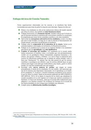 16
Enfoque del área de Ciencias Naturales
Varias organizaciones relacionadas con las ciencias y su enseñanza han hecho
recomendaciones para tratar de paliar la situación antes descripta. Algunas de ellas son5
 Educar a los estudiantes no sólo en las explicaciones básicas del mundo material
que ofrece la ciencia, sino también en cómo funciona la ciencia.
 Trabajar fuertemente en la formación docente. Estudios indican que la forma en
que los docentes perciben la naturaleza del conocimiento científico es crucial para
la comprensión que tienen de los contenidos científicos y de cómo enseñarlos.
 Aprovechar las concepciones alternativas de los estudiantes, es decir, las ideas
que estos se han formado a lo largo de su vida en relación al funcionamiento del
mundo natural, como punto de partida para la enseñanza.
 Trabajar sobre la comprensión de la naturaleza de la ciencia. Incluir en la
currícula temáticas relacionadas con la historia y la filosofía de la ciencia.
 Trabajar en la enseñanza de la ciencia en un contexto familiar a los estudiantes
para buscar que sus aprendizajes sean más significativos.
 Cambiar el estereotipo del científico. Los estudiantes de la escuela media
suelen caracterizar al científico como a un hombre que está permanentemente
vestido con un guardapolvo blanco manipulando recipientes humeantes y de
colores; una persona solitaria y brillante, a la cual le llega la inspiración para
resolver los dificilísimos problemas que se plantea de manera abrupta, como si
fuera una “iluminación”. Si, además, hay una idea general de que las carreras
científicas y tecnológicas son difíciles y que los jóvenes deberán hacer un gran
esfuerzo para llegar a una meta que resulta difusa y muy lejana, ¿quién se sentirá
atraído y no más bien amedrentado ante esta imagen?
 Investigar sobre nuevas maneras de enseñar, que tengan en cuenta
principalmente el interés de los estudiantes. En este sentido, vale mencionar que
uno de los factores más importantes relacionados con el aprendizaje es el interés
de los estudiantes. Y, al parecer, a muchos estudiantes secundarios no les interesa
lo que les ofrece el colegio. Según un documento publicado por IIPE-UNESCO y
OEI (SITEAL, 2013), en la región, la mayoría de los chicos que abandonan la
escuela secundaria en su ciclo superior no lo hacen por motivos económicos ni
familiares. Lo hacen por desinterés. ¿Será que la escuela debe modernizarse para
adaptarse a sus alumnos actuales? No olvidemos los formatos de la escuela de
hoy fueron diseñados en otros tiempos para realidades muy diferentes.
 Cumplir metas de alfabetización científico-tecnológica.
5
Níaz, 2011; Comisión Nacional para el Mejoramiento de la Enseñanza de las Ciencias, 2007; Proyecto 2061, AAAS, 1998,
Osborne y Dillon, 2008.
 