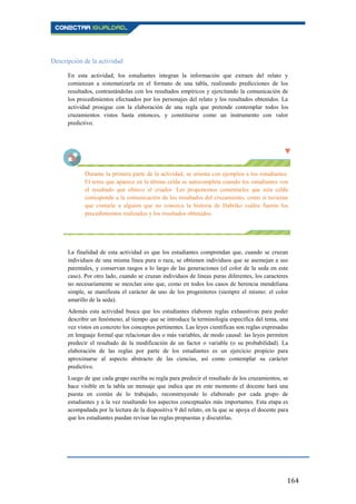 164
Descripción de la actividad
En esta actividad, los estudiantes integran la información que extraen del relato y
comienzan a sistematizarla en el formato de una tabla, realizando predicciones de los
resultados, contrastándolas con los resultados empíricos y ejercitando la comunicación de
los procedimientos efectuados por los personajes del relato y los resultados obtenidos. La
actividad prosigue con la elaboración de una regla que pretende contemplar todos los
cruzamientos vistos hasta entonces, y constituirse como un instrumento con valor
predictivo.
Durante la primera parte de la actividad, se orienta con ejemplos a los estudiantes.
El texto que aparece en la última celda se autocompleta cuando los estudiantes ven
el resultado que obtuvo el criador. Les proponemos comentarles que esta celda
corresponde a la comunicación de los resultados del cruzamiento, como si tuvieran
que contarle a alguien que no conozca la historia de Habriko cuáles fueron los
procedimientos realizados y los resultados obtenidos.
La finalidad de esta actividad es que los estudiantes comprendan que, cuando se cruzan
individuos de una misma línea pura o raza, se obtienen individuos que se asemejan a sus
parentales, y conservan rasgos a lo largo de las generaciones (el color de la seda en este
caso). Por otro lado, cuando se cruzan individuos de líneas puras diferentes, los caracteres
no necesariamente se mezclan sino que, como en todos los casos de herencia mendeliana
simple, se manifiesta el carácter de uno de los progenitores (siempre el mismo: el color
amarillo de la seda).
Además esta actividad busca que los estudiantes elaboren reglas exhaustivas para poder
describir un fenómeno, al tiempo que se introduce la terminología específica del tema, una
vez vistos en concreto los conceptos pertinentes. Las leyes científicas son reglas expresadas
en lenguaje formal que relacionan dos o más variables, de modo causal: las leyes permiten
predecir el resultado de la modificación de un factor o variable (o su probabilidad). La
elaboración de las reglas por parte de los estudiantes es un ejercicio propicio para
aproximarse al aspecto abstracto de las ciencias, así como contemplar su carácter
predictivo.
Luego de que cada grupo escriba su regla para predecir el resultado de los cruzamientos, se
hace visible en la tabla un mensaje que indica que en este momento el docente hará una
puesta en común de lo trabajado, reconstruyendo lo elaborado por cada grupo de
estudiantes y a la vez resaltando los aspectos conceptuales más importantes. Esta etapa es
acompañada por la lectura de la diapositiva 9 del relato, en la que se apoya el docente para
que los estudiantes puedan revisar las reglas propuestas y discutirlas.
 