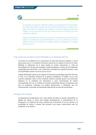 166
En la puesta en común les sugerimos señalar que la generación F1 es homogénea,
que toda la descendencia muestra uno de los caracteres (aclarar que el carácter es un
rasgo observable en un organismo, por ejemplo, el color de la seda que producen las
orugas) y no una mezcla de los dos, por lo que se dice que la herencia de estos
caracteres es discreta.
Sugerimos también hacer notar que, ya que en el cruzamiento de dos líneas puras
siempre se manifiesta un carácter determinado y no, el otro, indica que existe una
relación entre estos. Se dice que el carácter amarillo es dominante y el carácter
blanco, recesivo.
Cómo ayuda esta actividad a resolver dificultades en el aprendizaje del tema
Al mostrar los resultados de los cruzamientos de cada línea pura por separado, y de las
líneas puras entre sí, se evidencia la herencia discreta de un carácter (el color de la seda).
Mediante la elaboración de la regla, basada en sesenta cruzamientos (y miles de
descendientes) en los que toda la progenie resultó homogénea, se busca que los estudiantes
comprendan que están frente a una regularidad, la herencia de caracteres discretos, y que
esta regularidad se opone a la herencia por mezcla.
Algunas dificultades radican en la exigencia de incorporar terminología específica del tema,
y otras, en la naturaleza abstracta de la genética mendeliana. El trabajo con un caso
concreto emplazado sobre un hilo conductor narrativo pretende generar una motivación
intrínseca en el estudiante por aproximarse a estos conocimientos de manera
contextualizada. Por eso se construye la secuencia presentando primero el fenómeno, para
que los estudiantes construyan sus propias abstracciones, y finalmente, una vez
contextualizada, se presenta la terminología específica de ese área del conocimiento.
Estrategias TIC utilizadas
La presentación de diapositivas sirve como soporte del relato en formato multimedial. La
planilla de cálculo se utiliza para trabajar principalmente la sistematización de la
información y la redacción de textos sintéticos que la describan. El uso de vínculos y la
posibilidad de ocultar y mostrar filas promueve una mayor interactividad entre los
estudiantes y este soporte.
 
