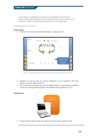 168
ACTIVIDAD 3: COTEJO DE LA REGLA ELABORADA CON NUEVOS
RESULTADOS OBTENIDOS / USO INTERACTIVO DE LA PLANILLA Y LA
PRESENTACIÓN, Y REGISTRO ESCRITO DE LO ELABORADO
Consignas para los estudiantes
Primera parte
1. Continúen con la lectura del relato hasta llegar a la diapositiva 12.
.
2. Completen el color de seda que encontró Takakoma en este cruzamiento. Para ello,
deben ir al vínculo "Hagan click acá".
3. Una vez fuera de la presentación, usen los capullos blancos y amarillos para completar
el color de la seda que habrán tenido los descendientes del cruzamiento F1 x F1.
Segunda parte
4. Vayan al archivo Tabla orugas.xslx y quiten el carácter oculto a las filas 33-66.
Figura 5. Captura de la diapositiva con la primera consigna de la actividad 3
Vayamos
nuevamente a
Tabla
orugas.xlsx,
 
