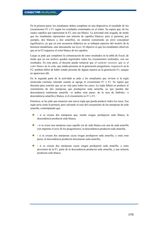170
En la primera parte, los estudiantes deben completar en una diapositiva el resultado de los
cruzamientos F1 x F1 según los resultados comentados en el relato. Se espera que, de los
cuatro capullos que representan la F2, uno sea blanco. La actividad está sesgada, de modo
que los estudiantes representen una minoría de capullos blancos; pero si pusieran, por
ejemplo, dos blancos y dos amarillos, no estarían cometiendo un error conceptual
significativo, ya que en esta secuencia didáctica no se trabajan aspectos del modelo de la
herencia mendeliana, sino únicamente sus leyes. El objetivo es que los estudiantes observen
que en la F2 reaparece el color blanco de los capullos.
Luego se pide que completen la comunicación de estos resultados en la tabla de Excel, de
modo que en ese archivo queden registrados todos los cruzamientos realizados, con sus
resultados. En esta parte, el docente puede remarcar que el carácter recesivo, que es el
color blanco de la seda, que estaba presente en la generación progenitora, reapareció en la
F2, también debió de haber estado presente de alguna manera en la generación F1, aunque
no apareciese allí.
En la segunda parte de la actividad se pide a los estudiantes que revisen si la regla
enunciada continúa valiendo cuando se agrega el cruzamiento F1 x F1. Se espera que
discutan para concluir que ya no vale para todos los casos. La regla fallará en predecir el
cruzamiento de dos mariposas que produjeron seda amarilla, ya que pueden dar
descendencia totalmente amarilla –si ambas eran puras: de la raza de Habriko– o
descendencia amarilla y blanca, si el cruzamiento es F1 x F1.
Entonces, se les pide que enuncien una nueva regla que pueda predecir todos los casos. Esa
regla sería como la primera, pero salvando el caso del cruzamiento de las mariposas de seda
amarilla, contemplando que:
 - si se cruzan dos mariposas que, siendo orugas, produjeron seda blanca, la
descendencia producirá seda blanca;
 - si se cruza una mariposa cuyo capullo era de seda blanca con una de seda amarilla
(sin importar el sexo de los progenitores), la descendencia producirá seda amarilla;
 - si se cruzan dos mariposas cuyas orugas produjeron seda amarilla, y estas eran
puras, la descendencia producirá únicamente seda amarilla;
 - si se cruzan dos mariposas cuyas orugas produjeron seda amarilla, y estas
provienen de la F1, parte de la descendencia producirá seda amarilla, y una minoría
producirá seda blanca.
 