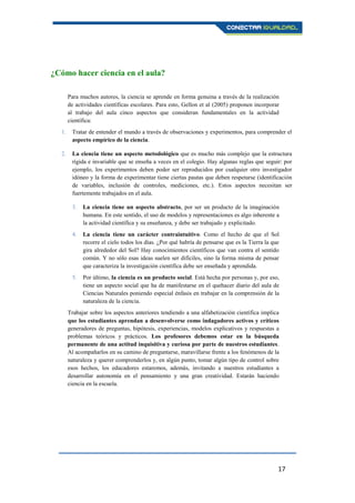 17
¿Cómo hacer ciencia en el aula?
Para muchos autores, la ciencia se aprende en forma genuina a través de la realización
de actividades científicas escolares. Para esto, Gellon et al (2005) proponen incorporar
al trabajo del aula cinco aspectos que consideran fundamentales en la actividad
científica:
1. Tratar de entender el mundo a través de observaciones y experimentos, para comprender el
aspecto empírico de la ciencia.
2. La ciencia tiene un aspecto metodológico que es mucho más complejo que la estructura
rígida e invariable que se enseña a veces en el colegio. Hay algunas reglas que seguir: por
ejemplo, los experimentos deben poder ser reproducidos por cualquier otro investigador
idóneo y la forma de experimentar tiene ciertas pautas que deben respetarse (identificación
de variables, inclusión de controles, mediciones, etc.). Estos aspectos necesitan ser
fuertemente trabajados en el aula.
3. La ciencia tiene un aspecto abstracto, por ser un producto de la imaginación
humana. En este sentido, el uso de modelos y representaciones es algo inherente a
la actividad científica y su enseñanza, y debe ser trabajado y explicitado.
4. La ciencia tiene un carácter contraintuitivo. Como el hecho de que el Sol
recorre el cielo todos los días. ¿Por qué habría de pensarse que es la Tierra la que
gira alrededor del Sol? Hay conocimientos científicos que van contra el sentido
común. Y no sólo esas ideas suelen ser difíciles, sino la forma misma de pensar
que caracteriza la investigación científica debe ser enseñada y aprendida.
5. Por último, la ciencia es un producto social. Está hecha por personas y, por eso,
tiene un aspecto social que ha de manifestarse en el quehacer diario del aula de
Ciencias Naturales poniendo especial énfasis en trabajar en la comprensión de la
naturaleza de la ciencia.
Trabajar sobre los aspectos anteriores tendiendo a una alfabetización científica implica
que los estudiantes aprendan a desenvolverse como indagadores activos y críticos
generadores de preguntas, hipótesis, experiencias, modelos explicativos y respuestas a
problemas teóricos y prácticos. Los profesores debemos estar en la búsqueda
permanente de una actitud inquisitiva y curiosa por parte de nuestros estudiantes.
Al acompañarlos en su camino de preguntarse, maravillarse frente a los fenómenos de la
naturaleza y querer comprenderlos y, en algún punto, tomar algún tipo de control sobre
esos hechos, los educadores estaremos, además, invitando a nuestros estudiantes a
desarrollar autonomía en el pensamiento y una gran creatividad. Estarán haciendo
ciencia en la escuela.
 