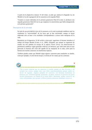 173
A partir de la diapositiva número 16 del relato, se pide que analicen la Segunda Ley de
Mendel (o Ley de segregación de los caracteres en la segunda filial):
"Cuando se cruzan individuos de la primera generación filial (F1) entre sí, producen una
segunda generación filial (F2) en la que reaparece la característica que había desaparecido
en la primera generación".
Descripción de la actividad
Se trata de una actividad de cierre de la secuencia, en la cual se pretende establecer ante los
estudiantes la “universalidad” de las leyes que se han encontrado, aunque se hayan
elaborado solo en base a los resultados correspondientes a cruces entre mariposas de la
seda.
Basándose en al diapositiva 14 del archivo relato.pptx, sugerimos al docente introducir el
trabajo de Gregor Mendel (Curtis et al., 2008), aclarando, que aunque su organismo de
estudio era otro (plantas de arvejas de la especie Pisum sativa), sus observaciones le
permitieron establecer reglas generales relativas a la herencia, que valen tanto para el caso
particular la herencia del color del capullo de las mariposas de la seda, como para la
herencia de muchos caracteres en muchísimas especies.
También pueden contar que Mendel eligió algunos caracteres para estudiarlos en detalle,
como por ejemplo, el color de las arvejas y la forma de las vainas que las contenían.
Vale la pena remarcar que los caracteres a estudiar pueden ser muy diversos, y no
siempre son colores, aunque estos sean útiles experimentalmente porque suelen ser
fáciles de registrar. Algunos ejemplos de caracteres con herencia mendeliana en
humanos son: la barbilla (partida: dominante, sin partir: recesiva), la presencia de pecas
faciales (dominante), los lóbulos de la oreja (libres: dominante, unidos: recesivo), así
como enfermedades, por ejemplo la fibrosis quística (trastorno hereditario recesivo).
 