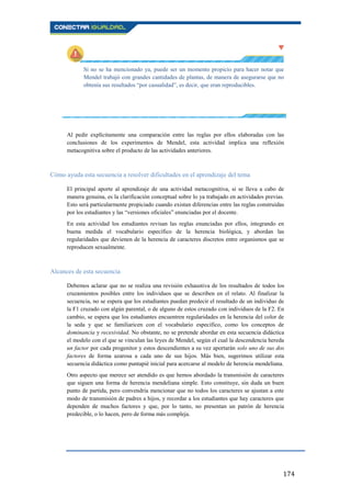 174
Si no se ha mencionado ya, puede ser un momento propicio para hacer notar que
Mendel trabajó con grandes cantidades de plantas, de manera de asegurarse que no
obtenía sus resultados “por casualidad”, es decir, que eran reproducibles.
Al pedir explícitamente una comparación entre las reglas por ellos elaboradas con las
conclusiones de los experimentos de Mendel, esta actividad implica una reflexión
metacognitiva sobre el producto de las actividades anteriores.
Cómo ayuda esta secuencia a resolver dificultades en el aprendizaje del tema
El principal aporte al aprendizaje de una actividad metacognitiva, si se lleva a cabo de
manera genuina, es la clarificación conceptual sobre lo ya trabajado en actividades previas.
Esto será particularmente propiciado cuando existan diferencias entre las reglas construidas
por los estudiantes y las “versiones oficiales” enunciadas por el docente.
En esta actividad los estudiantes revisan las reglas enunciadas por ellos, integrando en
buena medida el vocabulario específico de la herencia biológica, y abordan las
regularidades que devienen de la herencia de caracteres discretos entre organismos que se
reproducen sexualmente.
Alcances de esta secuencia
Debemos aclarar que no se realiza una revisión exhaustiva de los resultados de todos los
cruzamientos posibles entre los individuos que se describen en el relato. Al finalizar la
secuencia, no se espera que los estudiantes puedan predecir el resultado de un individuo de
la F1 cruzado con algún parental, o de alguno de estos cruzado con individuos de la F2. En
cambio, se espera que los estudiantes encuentren regularidades en la herencia del color de
la seda y que se familiaricen con el vocabulario específico, como los conceptos de
dominancia y recesividad. No obstante, no se pretende abordar en esta secuencia didáctica
el modelo con el que se vinculan las leyes de Mendel, según el cual la descendencia hereda
un factor por cada progenitor y estos descendientes a su vez aportarán solo uno de sus dos
factores de forma azarosa a cada uno de sus hijos. Más bien, sugerimos utilizar esta
secuencia didáctica como puntapié inicial para acercarse al modelo de herencia mendeliana.
Otro aspecto que merece ser atendido es que hemos abordado la transmisión de caracteres
que siguen una forma de herencia mendeliana simple. Esto constituye, sin duda un buen
punto de partida, pero convendría mencionar que no todos los caracteres se ajustan a este
modo de transmisión de padres a hijos, y recordar a los estudiantes que hay caracteres que
dependen de muchos factores y que, por lo tanto, no presentan un patrón de herencia
predecible, o lo hacen, pero de forma más compleja.
 