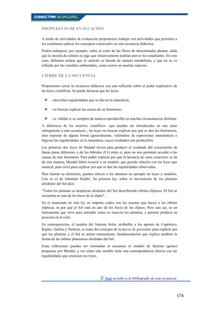 176
PROPUESTAS DE EVALUACIÓN
A modo de actividades de evaluación proponemos trabajar con actividades que permitan a
los estudiantes aplicar los conceptos construidos en esta secuencia didáctica.
Podría trabajarse, por ejemplo, sobre el color de las flores de determinadas plantas, dado
que la mezcla de colores es algo que intuitivamente podrían prever los estudiantes. En este
caso, debemos aclarar que el carácter se hereda de manera mendeliana, y que no se ve
influido por las variables ambientales, como ocurre en muchas especies.
CIERRE DE LA SECUENCIA
Proponemos cerrar la secuencia didáctica con una reflexión sobre el poder explicativo de
las leyes científicas. Se puede destacar que las leyes:
 - describen regularidades que se dan en la naturaleza;
 - no buscan explicar las causas de un fenómeno;
 - se validan si se cumplen de manera reproducible en muchas circunstancias distintas.
A diferencia de los modelos científicos –que pueden ser introducidos en una clase
subsiguiente a esta secuencia–, las leyes no buscan explicar por qué se dan los fenómenos,
sino expresar de alguna forma (generalmente, valiéndose de expresiones matemáticas o
lógicas) las regularidades en la naturaleza, cuyos resultados son predecibles.
Las primeras dos leyes de Mendel sirven para predecir el resultado del cruzamiento de
líneas puras diferentes y de los híbridos (F1) entre sí, pero no nos permiten acceder a las
causas de este fenómeno. Para poder explicar por qué la herencia de estos caracteres se da
de esta manera, Mendel debió recurrir a un modelo, que guarda relación con las leyes que
enunció, pues sirve para explicar por qué se dan las regularidades observadas.
Para ilustrar su distinción, pueden ofrecer a los alumnos un ejemplo de leyes y modelos,
Uno es el de Johannes Kepler. Su primera ley, sobre el movimiento de los planetas
alrededor del Sol dice:
"Todos los planetas se desplazan alrededor del Sol describiendo órbitas elípticas. El Sol se
encuentra en uno de los focos de la elipse".
En el enunciado de esta ley no importa cuáles son las razones que hacen a las órbitas
elípticas, ni por qué el Sol está en uno de los focos de las elipses. Pero aun así, es un
instrumento que sirve para entender cómo se mueven los planetas, y permite predecir su
posición en el cielo.
En contraposición, el modelo del Sistema Solar, atribuible a los aportes de Copérnico,
Kepler, Galileo y Newton, se nutre del concepto de la fuerza de gravedad, para explicar por
qué los planetas y el Sol se atraen mutuamente, fundamentación que explica también la
forma de las órbitas planetarias alrededor del Sol.
Estas reflexiones pueden ser retomadas al encararse el modelo de factores (genes)
propuesto por Mendel, y ver cómo este modelo tiene una correspondencia directa con las
regularidades que enuncian sus leyes.
β Aquí accedés a la bibliografía de esta secuencia.
 