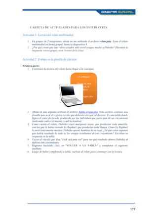 177
CARPETA DE ACTIVIDADES PARA LOS ESTUDIANTES
Actividad 1: Lectura del relato multimedial
1. En grupos de 2 integrantes, abran en sus netbooks el archivo relato.pptx. Lean el relato
multimedial en forma grupal, hasta la diapositiva 6.
2. ¿Por qué creen que este celoso criador sólo envió orugas macho a Habriko? Discutan la
respuesta con su grupo y con el resto de la clase.
Actividad 2: Trabajo en la planilla de cálculos
Primera parte:
1. Continúen la lectura del relato hasta llegar a la consigna:
2. Abran en una segunda netbook el archivo Tabla orugas.xlsx. Este archivo contiene una
planilla que será el registro escrito que deberán entregar al docente. Es una tabla donde
figura el color de la seda producida por los individuos que participan de un cruzamiento
(indicando cuál es el macho y cuál la hembra).
3. Como cuenta el relato, Habriko cruzó mariposas suyas, que producían seda amarilla,
con las que le había enviado Le Raphael, que producían seda blanca. Como Le Raphael
le envió únicamente machos, Habriko aportó hembras de su raza. ¿De qué color suponen
que habrá resultado la seda de las orugas resultantes de ese cruzamiento? Escriban su
respuesta en la tabla.
4. Vayan al vínculo que dice "click acá para ver" para ver qué resultado obtuvo Habriko al
realizar este cruzamiento.
5. Regresen haciendo click en "VOLVER A LA TABLA" y completen el siguiente
casillero.
6. Luego de haber completado la tabla, vuelvan al relato para continuar con la lectura.
¡A trabajar!
Abran en otra
netbook el
archivo
Tabla orugas.xlsx
 