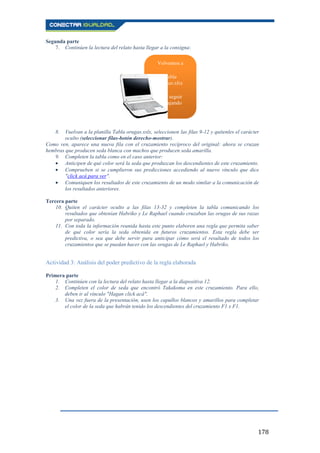 178
Segunda parte
7. Continúen la lectura del relato hasta llegar a la consigna:
8. Vuelvan a la planilla Tabla orugas.xslx, seleccionen las filas 9-12 y quítenles el carácter
oculto (seleccionar filas-botón derecho-mostrar).
Como ven, aparece una nueva fila con el cruzamiento recíproco del original: ahora se cruzan
hembras que producen seda blanca con machos que producen seda amarilla.
9. Completen la tabla como en el caso anterior:
Anticipen de qué color será la seda que produzcan los descendientes de este cruzamiento.
Comprueben si se cumplieron sus predicciones accediendo al nuevo vínculo que dice
"click acá para ver".
Comuniquen los resultados de este cruzamiento de un modo similar a la comunicación de
los resultados anteriores.
Tercera parte
10. Quiten el carácter oculto a las filas 13-32 y completen la tabla comunicando los
resultados que obtenían Habriko y Le Raphael cuando cruzaban las orugas de sus razas
por separado.
11. Con toda la información reunida hasta este punto elaboren una regla que permita saber
de qué color sería la seda obtenida en futuros cruzamientos. Esta regla debe ser
predictiva, o sea que debe servir para anticipar cómo será el resultado de todos los
cruzamientos que se puedan hacer con las orugas de Le Raphael y Habriko.
Actividad 3: Análisis del poder predictivo de la regla elaborada
Primera parte
1. Continúen con la lectura del relato hasta llegar a la diapositiva 12.
2. Completen el color de seda que encontró Takakoma en este cruzamiento. Para ello,
deben ir al vínculo "Hagan click acá".
3. Una vez fuera de la presentación, usen los capullos blancos y amarillos para completar
el color de la seda que habrán tenido los descendientes del cruzamiento F1 x F1.
Volvemos a
Tabla
orugas.xlsx
para seguir
trabajando
 