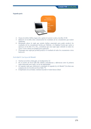 179
Segunda parte
4. Vayan al archivo Tabla orugas.xslx y quiten el carácter oculto a las filas 33-66.
5. Redacten en la tabla cómo comunicarían los resultados de los cruzamientos que realizó
Takakoma.
6. Retomando ahora la regla que ustedes habían enunciado para poder predecir los
resultados de los cruzamientos hechos por Habriko y Le Raphael (verán que vuelve a
aparecer en las filas 43 a 45), ¿consideran que esta regla sigue valiendo en todos los
casos? Usen a menos un ejemplo para explicarlo.
7. Propongan una regla que permita predecir el resultado de todos los cruzamientos vistos
hasta acá.
Actividad 4: Las leyes de Mendel
1. Vuelvan al archivo relato.pptx, en la diapositiva 14.
2. En el archivo de Excel (fila 68) señalen coincidencias y diferencias entre la primera
regla elaborada entre todos y la ley de uniformidad.
3. La segunda regla que elaboraron ¿contempla la segunda ley de Mendel? Escriban una
comparación en el archivo de Excel (fila 77).
4. Completada esta actividad, continúen leyendo el relato hasta el final.
Vayamos
nuevamente a
Tabla
orugas.xlsx,para
seguir
trabajando…
 