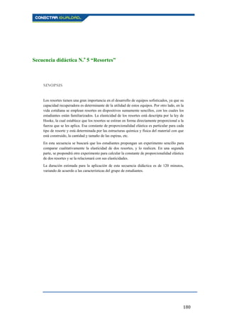 180
Secuencia didáctica N.o
5 “Resortes”
SINOPSIS
Los resortes tienen una gran importancia en el desarrollo de equipos sofisticados, ya que su
capacidad recuperadora es determinante de la utilidad de estos equipos. Por otro lado, en la
vida cotidiana se emplean resortes en dispositivos sumamente sencillos, con los cuales los
estudiantes están familiarizados. La elasticidad de los resortes está descripta por la ley de
Hooke, la cual establece que los resortes se estiran en forma directamente proporcional a la
fuerza que se les aplica. Esa constante de proporcionalidad elástica es particular para cada
tipo de resorte y está determinada por las estructuras química y física del material con que
está construido, la cantidad y tamaño de las espiras, etc.
En esta secuencia se buscará que los estudiantes propongan un experimento sencillo para
comparar cualitativamente la elasticidad de dos resortes, y lo realicen. En una segunda
parte, se propondrá otro experimento para calcular la constante de proporcionalidad elástica
de dos resortes y se la relacionará con sus elasticidades.
La duración estimada para la aplicación de esta secuencia didáctica es de 120 minutos,
variando de acuerdo a las características del grupo de estudiantes.
 