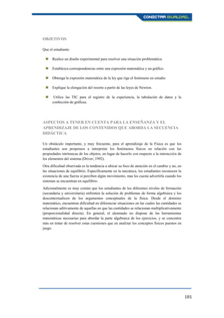 181
OBJETIVOS
Que el estudiante:
 Realice un diseño experimental para resolver una situación problemática.
 Establezca correspondencias entre una expresión matemática y un gráfico.
 Obtenga la expresión matemática de la ley que rige el fenómeno en estudio
 Explique la elongación del resorte a partir de las leyes de Newton.
 Utilice las TIC para el registro de la experiencia, la tabulación de datos y la
confección de gráficas.
ASPECTOS A TENER EN CUENTA PARA LA ENSEÑANZA Y EL
APRENDIZAJE DE LOS CONTENIDOS QUE ABORDA LA SECUENCIA
DIDÁCTICA
Un obstáculo importante, y muy frecuente, para el aprendizaje de la Física es que los
estudiantes son propensos a interpretar los fenómenos físicos en relación con las
propiedades intrínsecas de los objetos, en lugar de hacerlo con respecto a la interacción de
los elementos del sistema (Driver, 1992).
Otra dificultad observada es la tendencia a ubicar su foco de atención en el cambio y no, en
las situaciones de equilibrio. Específicamente en la mecánica, los estudiantes reconocen la
existencia de una fuerza si perciben algún movimiento, mas les cuesta advertirla cuando los
sistemas se encuentran en equilibrio.
Adicionalmente es muy común que los estudiantes de los diferentes niveles de formación
(secundaria y universitaria) enfrenten la solución de problemas de forma algebraica y los
descontextualicen de los argumentos conceptuales de la física. Desde el dominio
matemático, encuentran dificultad en diferenciar situaciones en las cuales las cantidades se
relacionan aditivamente de aquellas en que las cantidades se relacionan multiplicativamente
(proporcionalidad directa). En general, el alumnado no dispone de las herramientas
matemáticas necesarias para abordar la parte algebraica de los ejercicios, y se concentra
más en tratar de resolver estas cuestiones que en analizar los conceptos físicos puestos en
juego.
 