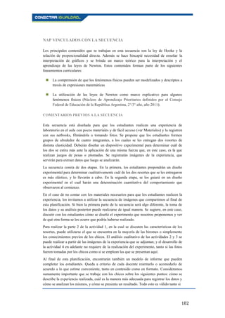 182
NAP VINCULADOS CON LA SECUENCIA
Los principales contenidos que se trabajan en esta secuencia son la ley de Hooke y la
relación de proporcionalidad directa. Además se hace hincapié necesidad de enseñar la
interpretación de gráficos y se brinda un marco teórico para la interpretación y el
aprendizaje de las leyes de Newton. Estos contenidos forman parte de los siguientes
lineamientos curriculares:
 La comprensión de que los fenómenos físicos pueden ser modelizados y descriptos a
través de expresiones matemáticas
 La utilización de las leyes de Newton como marco explicativo para algunos
fenómenos físicos (Núcleos de Aprendizaje Prioritarios definidos por el Consejo
Federal de Educación de la República Argentina, 2°/3° año, año 2011).
COMENTARIOS PREVIOS A LA SECUENCIA
Esta secuencia está diseñada para que los estudiantes realicen una experiencia de
laboratorio en el aula con pocos materiales y de fácil acceso (ver Materiales) y la registren
con sus netbooks, filmándola o tomando fotos. Se propone que los estudiantes formen
grupos de alrededor de cuatro integrantes, a los cuales se les entregan dos resortes de
distinta elasticidad. Deberán diseñar un dispositivo experimental para determinar cuál de
los dos se estira más ante la aplicación de una misma fuerza que, en este caso, es la que
realizan juegos de pesas o plomadas. Se registrarán imágenes de la experiencia, que
servirán para extraer datos que luego se analizarán.
La secuencia consta de dos etapas. En la primera, los estudiantes propondrán un diseño
experimental para determinar cualitativamente cuál de los dos resortes que se les entregaron
es más elástico, y lo llevarán a cabo. En la segunda etapa, se los guiará en un diseño
experimental en el cual harán una determinación cuantitativa del comportamiento que
observaron al comienzo.
En el caso de no contar con los materiales necesarios para que los estudiantes realicen la
experiencia, los invitamos a utilizar la secuencia de imágenes que compartimos al final de
esta planificación. Si bien la primera parte de la secuencia será algo diferente, la toma de
los datos y su análisis posterior puede realizarse de igual manera. Se sugiere, en este caso,
discutir con los estudiantes cómo se diseñó el experimento que nosotros proponemos y ver
de qué otra forma se les ocurre que podría haberse realizado.
Para realizar la parte 2 de la actividad 1, en la cual se discuten las características de los
resortes, puede utilizarse el que se encuentra en la mayoría de las biromes o simplemente
los conocimientos previos de los chicos. El análisis cualitativo de las actividades 2 y 3 se
puede realizar a partir de las imágenes de la experiencia que se adjuntan; y el desarrollo de
la actividad 4 en adelante no requiere de la realización del experimento, tanto si las fotos
fueron tomadas por los chicos como si se emplean las que se presentan aquí.
Al final de esta planificación, encontrarán también un modelo de informe que pueden
completar los estudiantes. Queda a criterio de cada docente rearmarlo o acomodarlo de
acuerdo a lo que estime conveniente, tanto en contenido como en formato. Consideramos
sumamente importante que se trabaje con los chicos sobre los siguientes puntos: cómo se
describe la experiencia realizada, cuál es la manera más adecuada para registrar los datos y
cómo se analizan los mismos, y cómo se presenta un resultado. Todo esto es válido tanto si
 